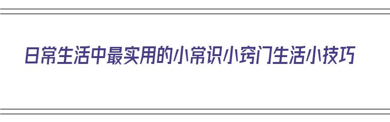 日常生活中最实用的小常识小窍门生活小技巧（日常生活中的一些小窍门和小常识）