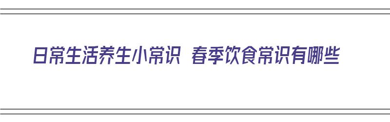 日常生活养生小常识 春季饮食常识有哪些（日常生活养生小常识 春季饮食常识有哪些内容）