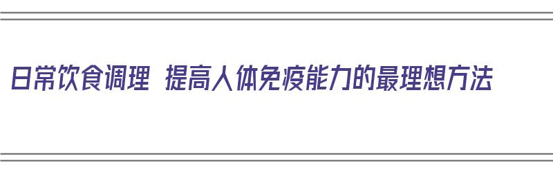 日常饮食调理 提高人体免疫能力的最理想方法（日常饮食调理 提高人体免疫能力的最理想方法是）