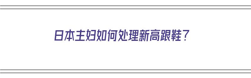 日本主妇如何处理新高跟鞋？（日本主妇如何处理新高跟鞋的视频）