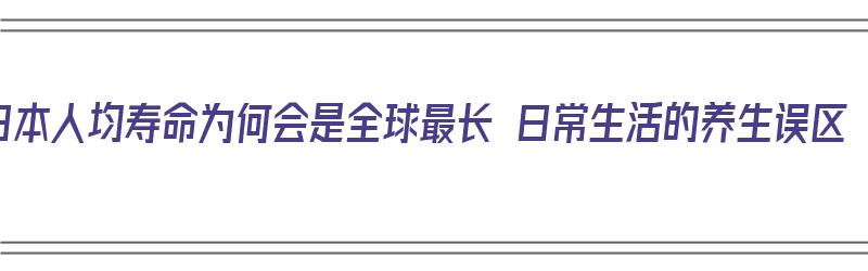 日本人均寿命为何会是全球最长 日常生活的养生误区（日本人均寿命,为何会是全球最长）