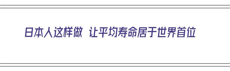 日本人这样做 让平均寿命居于世界首位（日本人平均寿命缩短的原因）