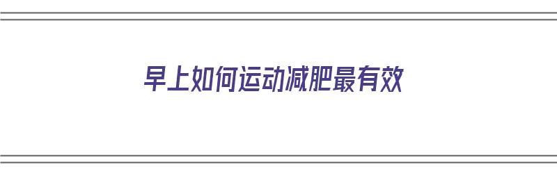 早上如何运动减肥最有效（早上如何运动减肥最有效?）