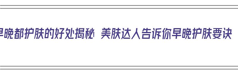 早晚都护肤的好处揭秘 美肤达人告诉你早晚护肤要诀（早晚护肤好吗）