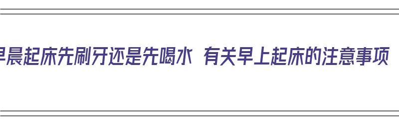 早晨起床先刷牙还是先喝水 有关早上起床的注意事项（早晨起床是先刷牙还是先喝水好）