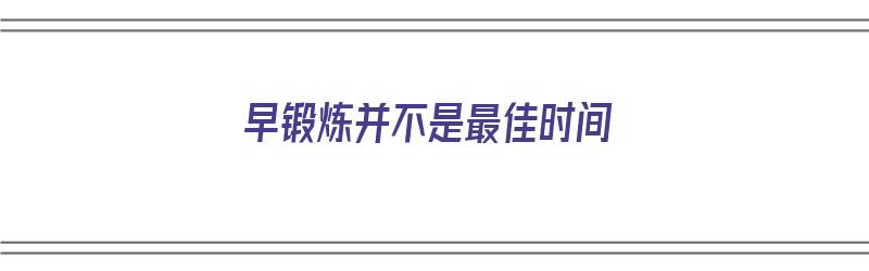 早锻炼并不是最佳时间（早锻炼时间几点合适）