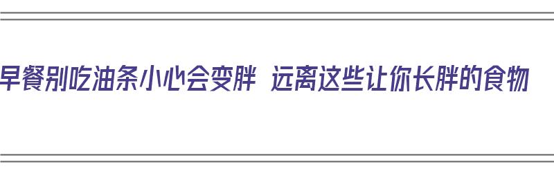 早餐别吃油条小心会变胖 远离这些让你长胖的食物（早餐别再吃油条了）