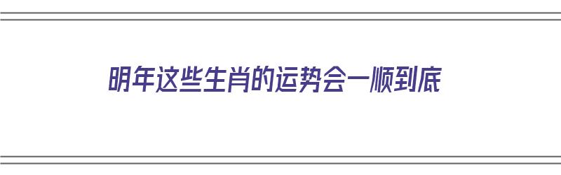 明年这些生肖的运势会一顺到底（明年什么生肖运势最好）