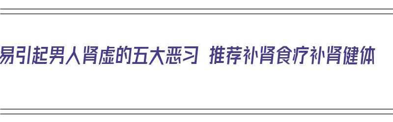 易引起男人肾虚的五大恶习 推荐补肾食疗补肾健体（男人肾虚吃什么补?补肾的最好方法是什么?）