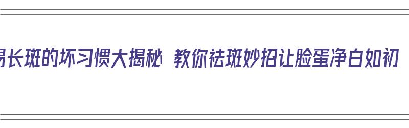 易长斑的坏习惯大揭秘 教你祛斑妙招让脸蛋净白如初（易长斑的皮肤怎么护理）