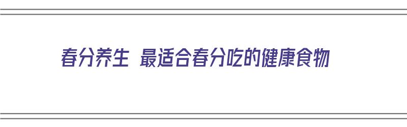 春分养生 最适合春分吃的健康食物（春分养生 最适合春分吃的健康食物是什么）