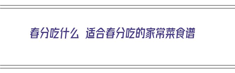 春分吃什么 适合春分吃的家常菜食谱（春分吃什么主食和什么菜?）