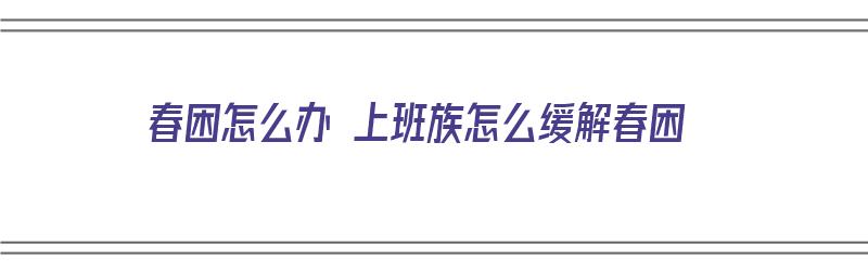 春困怎么办 上班族怎么缓解春困（春困该怎么办）