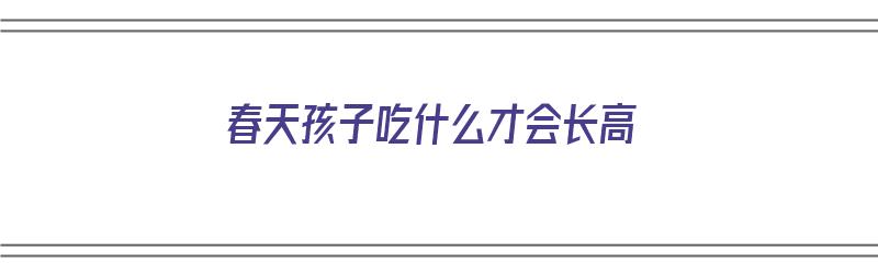 春天孩子吃什么才会长高（春天孩子吃什么才会长高呢）