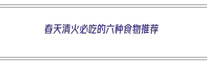 春天清火必吃的六种食物推荐（春天清火必吃的六种食物推荐一下）