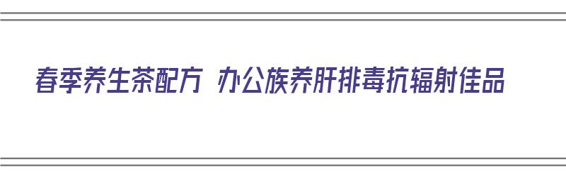 春季养生茶配方 办公族养肝排毒抗辐射佳品（春季养生茶配方大全）