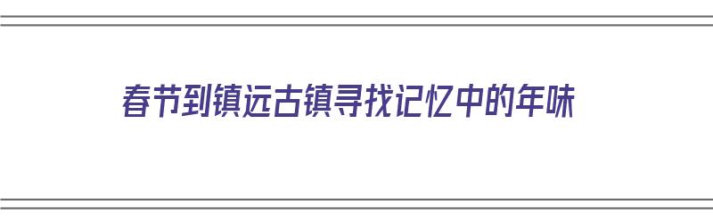 春节到镇远古镇寻找记忆中的年味（镇远古镇游记攻略）