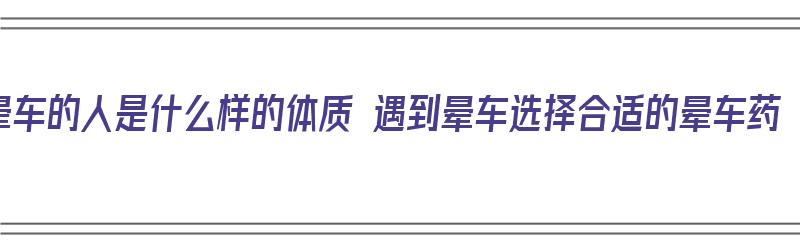 晕车的人是什么样的体质 遇到晕车选择合适的晕车药（晕车的人怎么样）