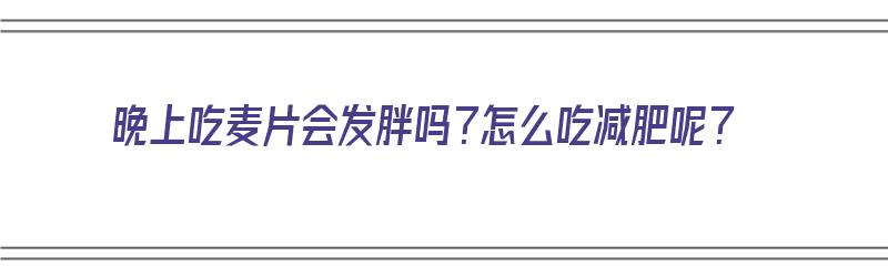 晚上吃麦片会发胖吗？怎么吃减肥呢？（晚上吃麦片会发胖吗?怎么吃减肥呢视频）