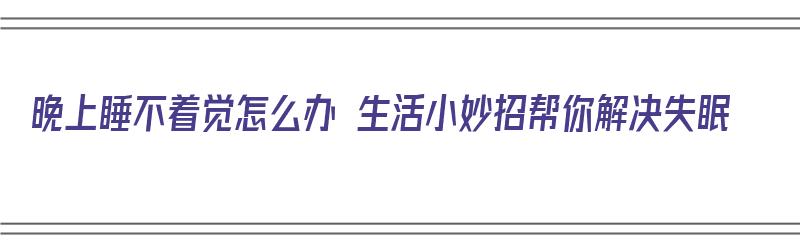 晚上睡不着觉怎么办 生活小妙招帮你解决失眠（晚上睡不着失眠有什么办法）