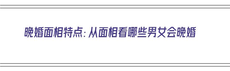 晚婚面相特点：从面相看哪些男女会晚婚（晚婚面相特点:从面相看哪些男女会晚婚呢）