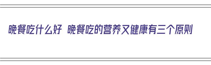 晚餐吃什么好 晚餐吃的营养又健康有三个原则（晚餐吃什么健康又营养简单）