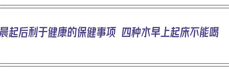 晨起后利于健康的保健事项 四种水早上起床不能喝（早上起床后喝什么水）