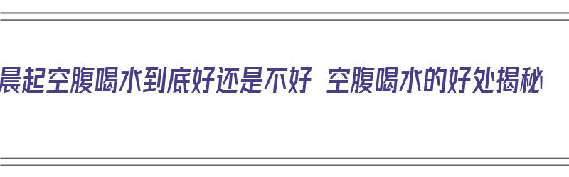 晨起空腹喝水到底好还是不好 空腹喝水的好处揭秘（晨起空腹喝水是对还是错?）