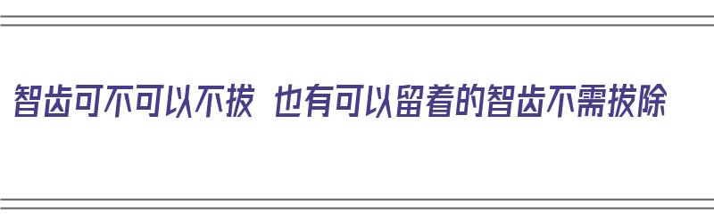 智齿可不可以不拔 也有可以留着的智齿不需拔除（智齿可以不拔出吗）