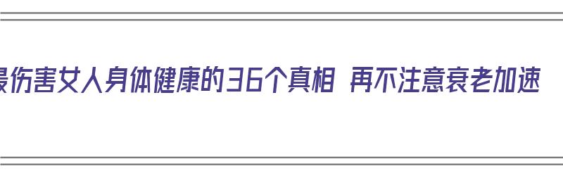 最伤害女人身体健康的36个真相 再不注意衰老加速（最伤害女人的行为）