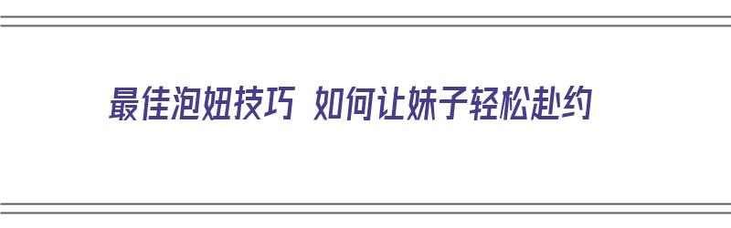 最佳泡妞技巧 如何让妹子轻松赴约（最佳泡妞技巧 如何让妹子轻松赴约呢）