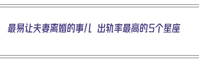 最易让夫妻离婚的事儿 出轨率最高的5个星座（离婚率出轨率最高的星座）