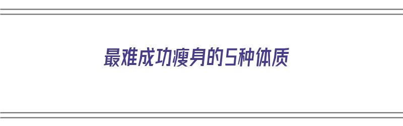 最难成功瘦身的5种体质（最难成功瘦身的5种体质是什么）