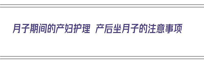 月子期间的产妇护理 产后坐月子的注意事项（月子期间的产妇护理 产后坐月子的注意事项有哪些）