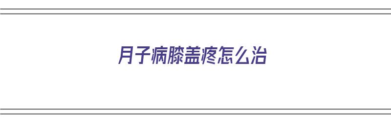 月子病膝盖疼怎么治（月子病膝盖疼怎么治疗才能去根）