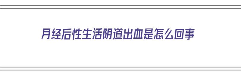 月经后性生活阴道出血是怎么回事（月经后性生活后出血是什么原因?）