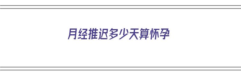 月经推迟多少天算怀孕（月经推迟多少天算怀孕?）