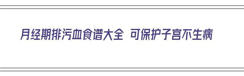 月经期排污血食谱大全 可保护子宫不生病（月经期排污血食谱大全 可保护子宫不生病吗）