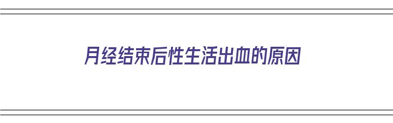 月经结束后性生活出血的原因（月经结束后性生活出血的原因是什么）