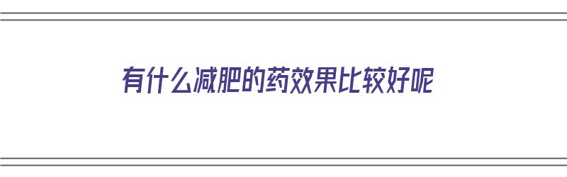 有什么减肥的药效果比较好呢（有什么减肥的药效果比较好呢图片）