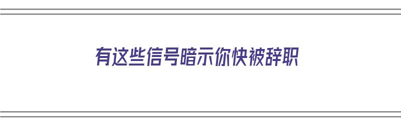 有这些信号暗示你快被辞职（有这些信号暗示你快被辞职的英文）