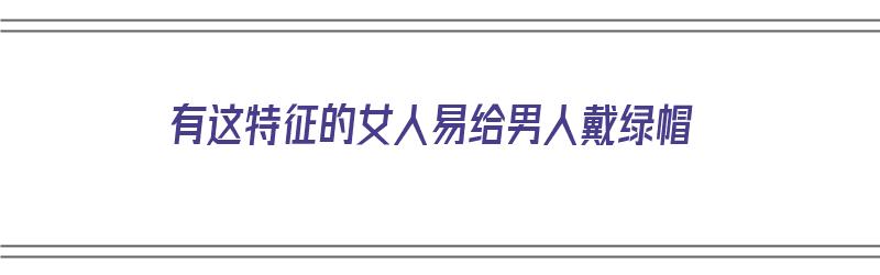 有这特征的女人易给男人戴绿帽（容易给男人戴帽子的女人）