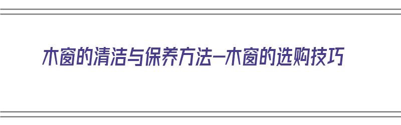 木窗的清洁与保养方法-木窗的选购技巧（木窗怎么清洗）