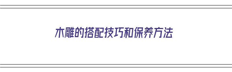 木雕的搭配技巧和保养方法（木雕的搭配技巧和保养方法视频）