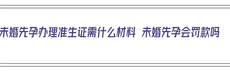 未婚先孕办理准生证需什么材料 未婚先孕会罚款吗（未婚先孕办理准生证需要什么材料）