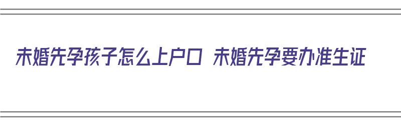 未婚先孕孩子怎么上户口 未婚先孕要办准生证（未婚先孕孩子怎样上户口）