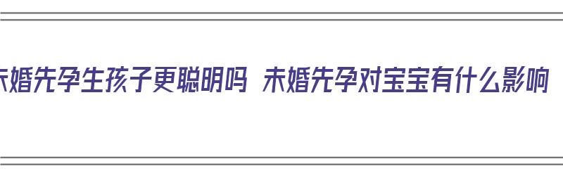 未婚先孕生孩子更聪明吗 未婚先孕对宝宝有什么影响（未婚先孕生下孩子的后果）