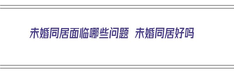 未婚同居面临哪些问题 未婚同居好吗（未婚同居有哪些危害）