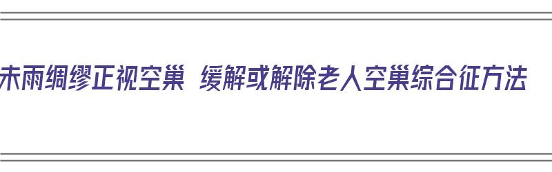 未雨绸缪正视空巢 缓解或解除老人空巢综合征方法（解决空巢老人问题的措施）