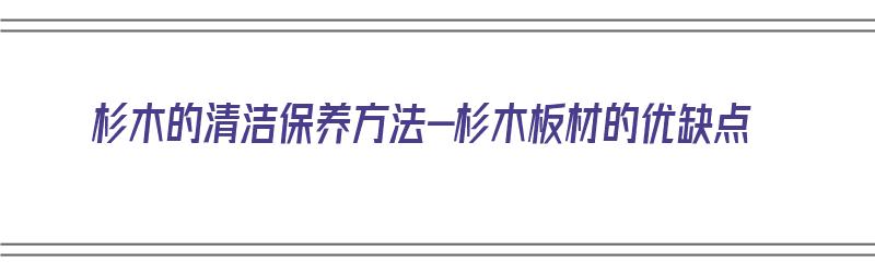 杉木的清洁保养方法-杉木板材的优缺点（杉木如何保养）